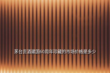 茅臺(tái)貢酒建國(guó)60周年珍藏的市場(chǎng)價(jià)格是多少