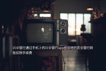 興業(yè)銀行通過手機(jī)上的興業(yè)銀行app給別地的農(nóng)業(yè)銀行轉(zhuǎn)賬扣除手續(xù)費