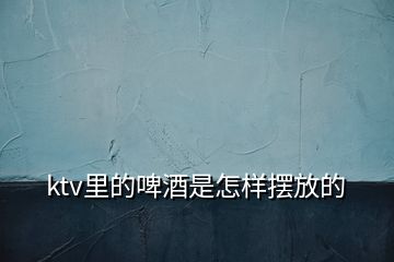 ktv里的啤酒是怎樣擺放的