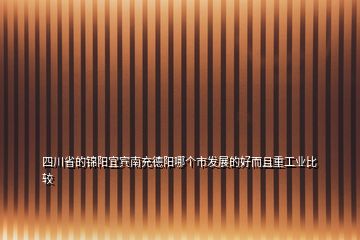 四川省的錦陽宜賓南充德陽哪個(gè)市發(fā)展的好而且重工業(yè)比較