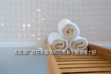 東吳酒廠桂花冬釀酒和江南春冬釀酒哪個好