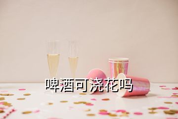 啤酒可澆花嗎