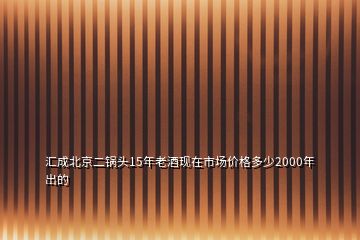 匯成北京二鍋頭15年老酒現(xiàn)在市場(chǎng)價(jià)格多少2000年出的