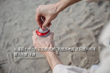 新疆農(nóng)十師一八三團額河酒廠的額河老窖 還有額河明珠 額河陳釀 緣酒