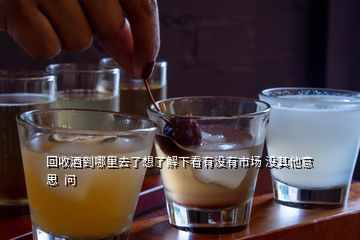 回收酒到哪里去了想了解下看有沒(méi)有市場(chǎng) 沒(méi)其他意思  問(wèn)