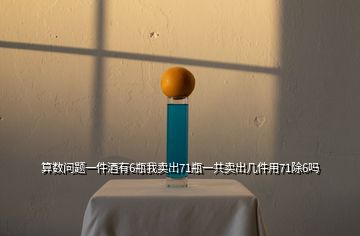 算數(shù)問(wèn)題一件酒有6瓶我賣(mài)出71瓶一共賣(mài)出幾件用71除6嗎