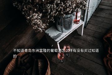 不知道青島東洲富隆的葡萄酒怎么樣有沒(méi)有買(mǎi)過(guò)知道的