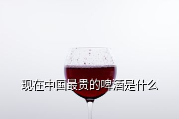 現(xiàn)在中國最貴的啤酒是什么