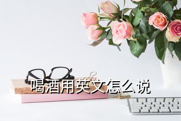 喝酒用英文怎么說(shuō)