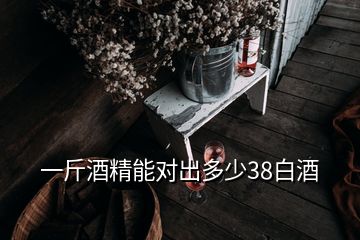 一斤酒精能對(duì)出多少38白酒