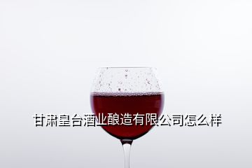 甘肅皇臺酒業(yè)釀造有限公司怎么樣