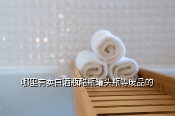 哪里有賣白酒瓶醋瓶罐頭瓶等廢品的