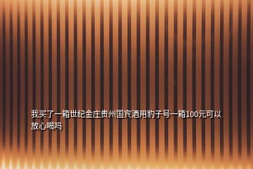 我買了一箱世紀金莊貴州國賓酒用豹子號一箱100元可以放心喝嗎