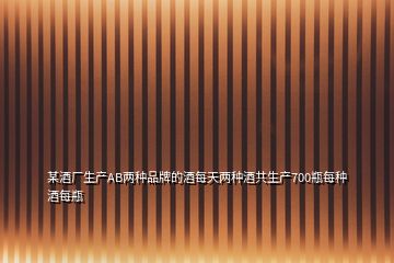 某酒廠生產AB兩種品牌的酒每天兩種酒共生產700瓶每種酒每瓶