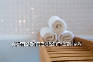 貴陽(yáng)有比較好的白酒經(jīng)銷單位是哪家啊