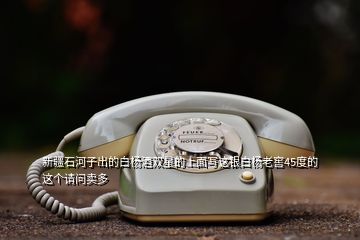 新疆石河子出的白楊酒雙星的上面寫這銀白楊老窖45度的這個(gè)請(qǐng)問(wèn)賣多